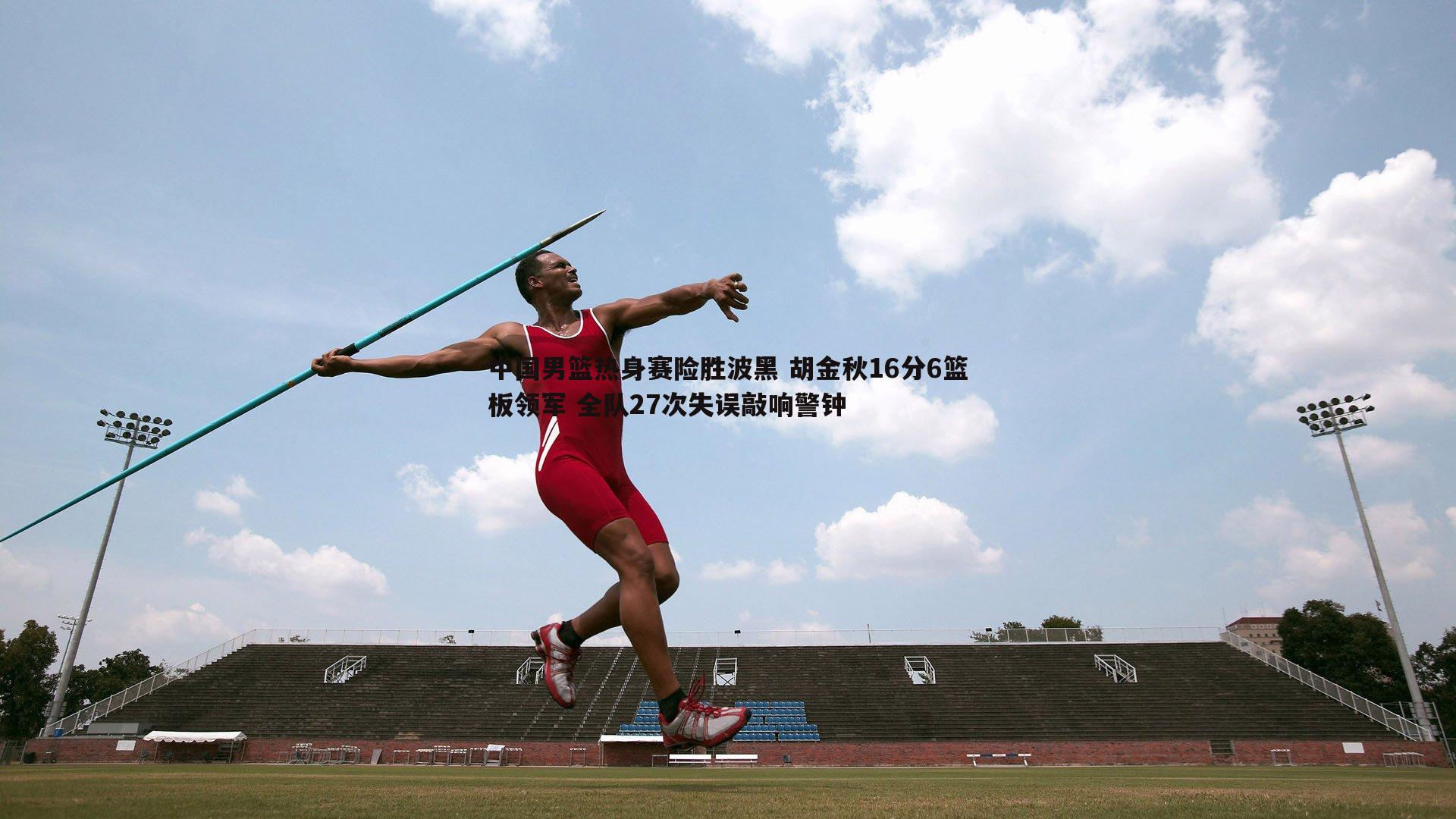 中国男篮热身赛险胜波黑 胡金秋16分6篮板领军 全队27次失误敲响警钟