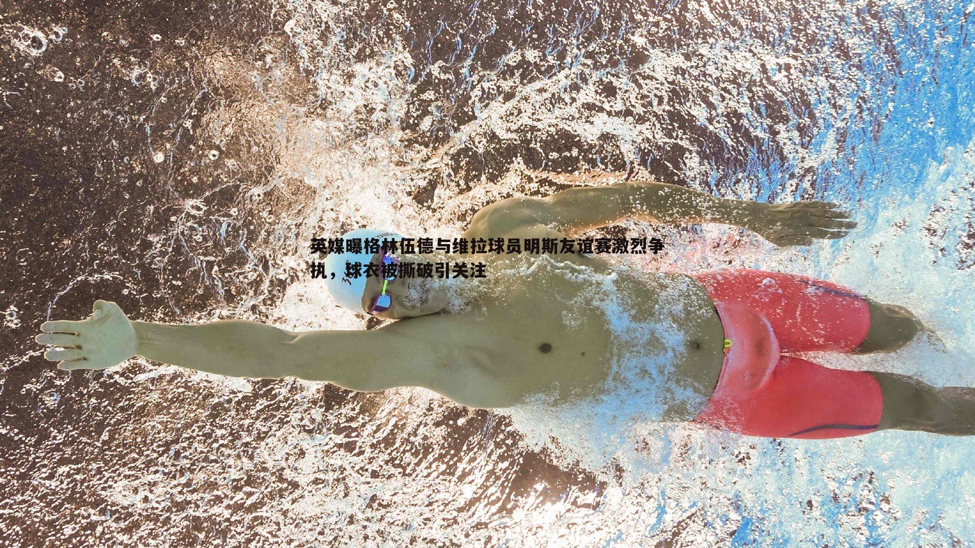 英媒曝格林伍德与维拉球员明斯友谊赛激烈争执,球衣被撕破引关注